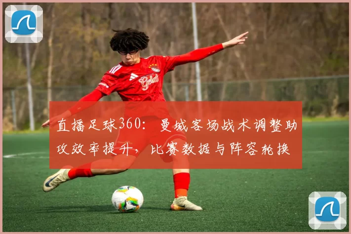 直播足球360:曼城客场战术调整助攻效率提升,比赛数据与阵容轮换看点