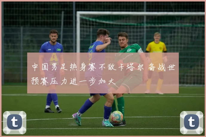 中国男足热身赛不敌卡塔尔 备战世预赛压力进一步加大