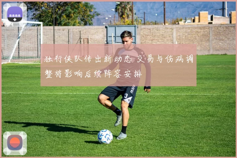 独行侠队传出新动态 交易与伤病调整将影响后续阵容安排