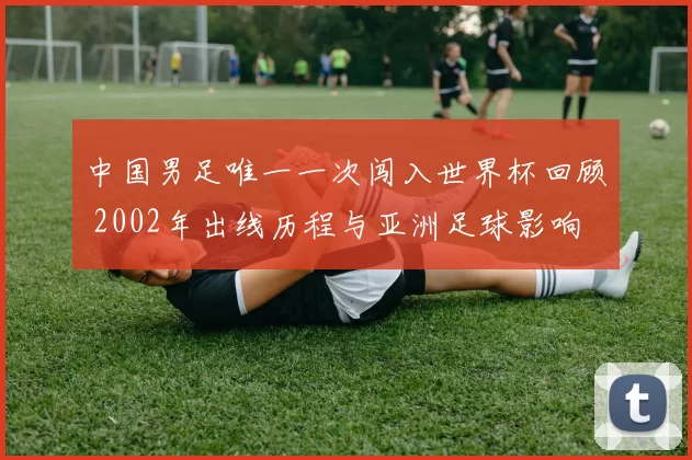 中国男足唯一一次闯入世界杯回顾 2002年出线历程与亚洲足球影响