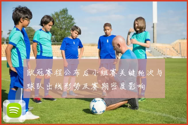 欧冠赛程公布后小组赛关键轮次与球队出线形势及赛期密度影响