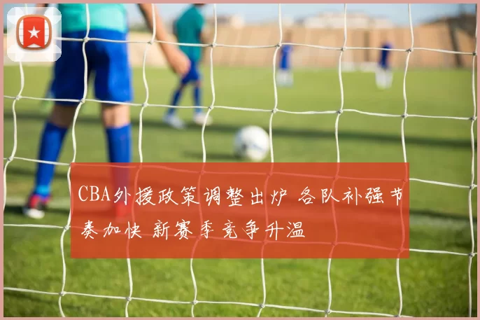 CBA外援政策调整出炉 各队补强节奏加快 新赛季竞争升温