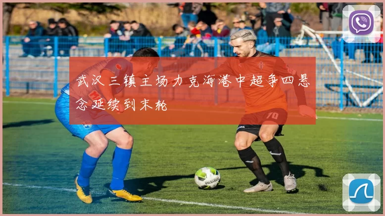 武汉三镇主场力克海港中超争四悬念延续到末轮