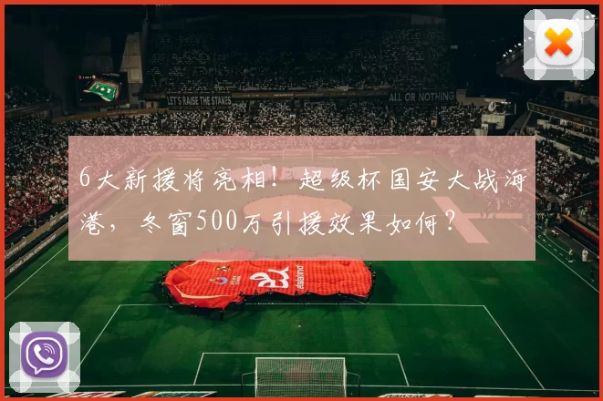 6大新援将亮相!超级杯国安大战海港,冬窗500万引援效果如何?