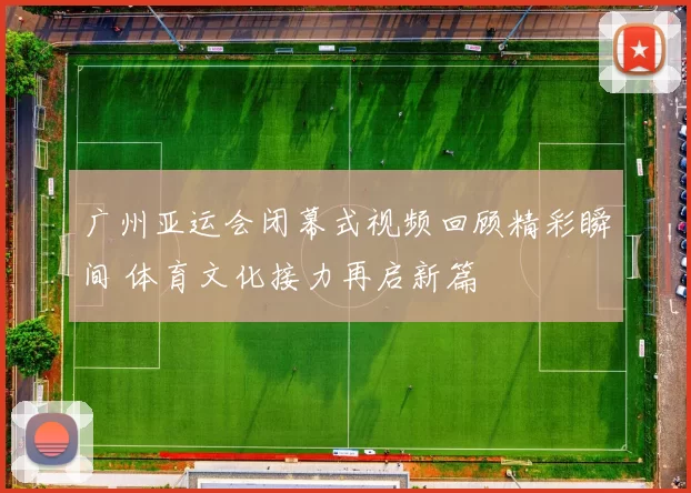 广州亚运会闭幕式视频回顾精彩瞬间 体育文化接力再启新篇