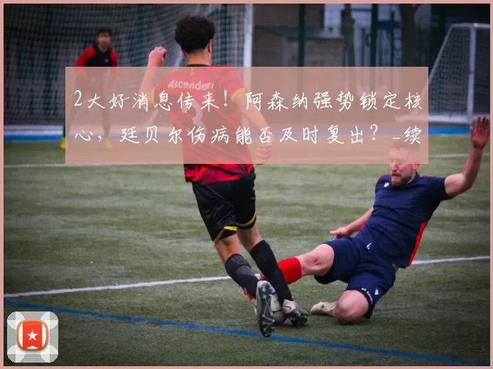 2大好消息传来！阿森纳强势锁定核心，廷贝尔伤病能否及时复出？_续约_后防_关键