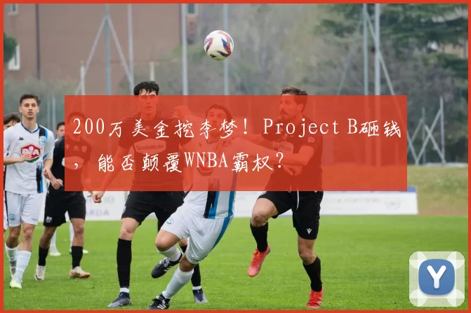 200万美金挖李梦!Project B砸钱,能否颠覆WNBA霸权?