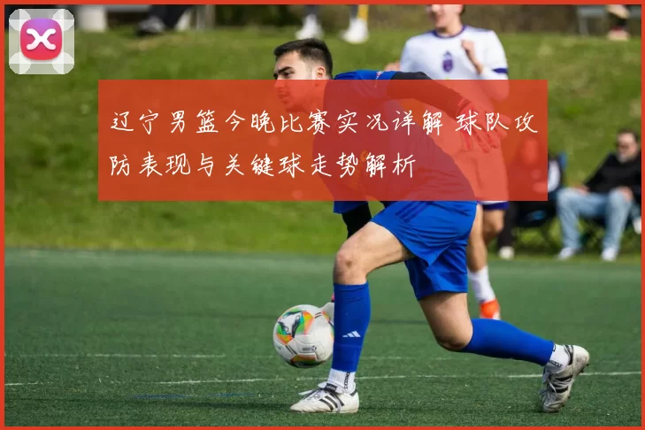 辽宁男篮今晚比赛实况详解 球队攻防表现与关键球走势解析