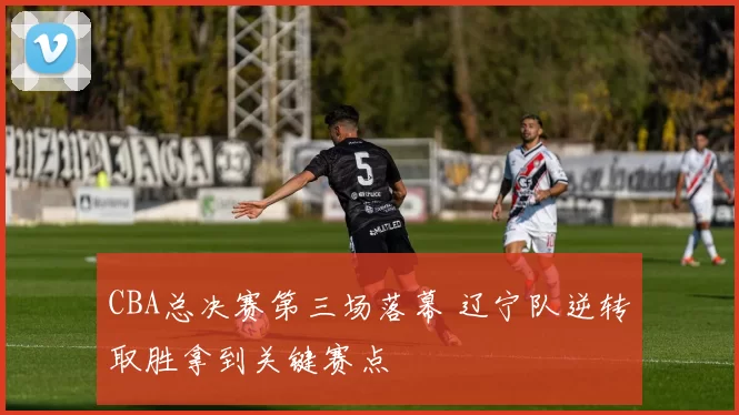 CBA总决赛第三场落幕 辽宁队逆转取胜拿到关键赛点