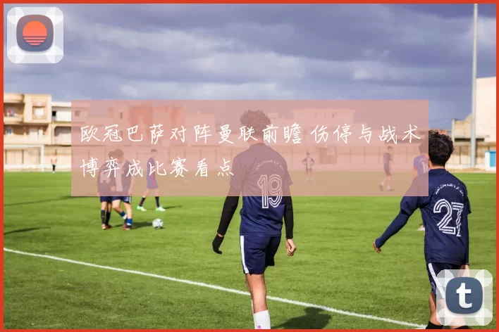 欧冠巴萨对阵曼联前瞻 伤停与战术博弈成比赛看点