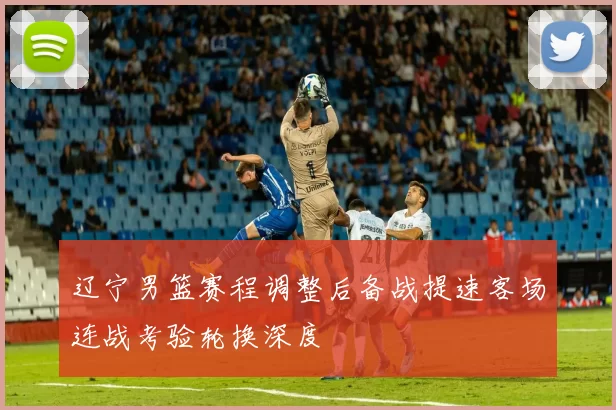辽宁男篮赛程调整后备战提速客场连战考验轮换深度