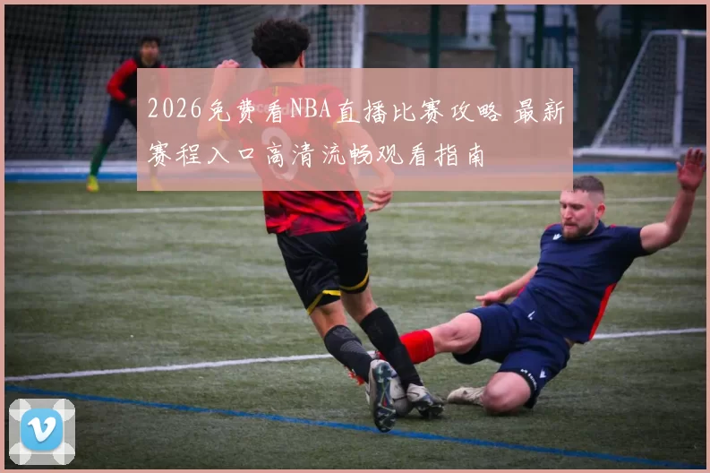 2026免费看NBA直播比赛攻略 最新赛程入口高清流畅观看指南
