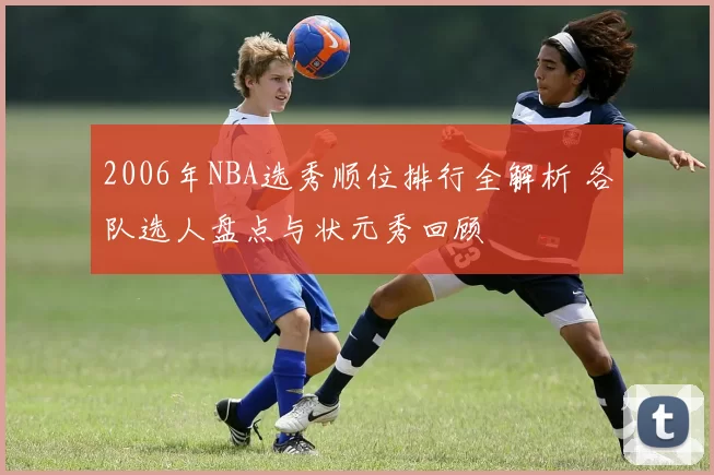 2006年NBA选秀顺位排行全解析 各队选人盘点与状元秀回顾