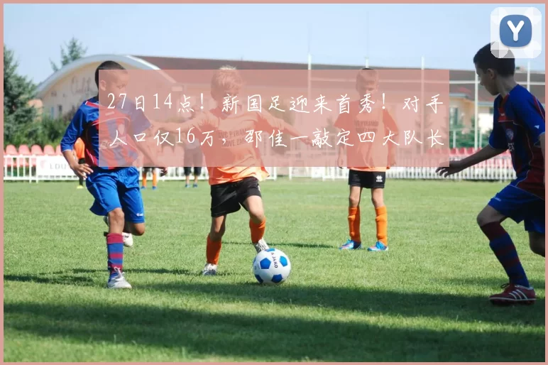 27日14点！新国足迎来首秀！对手人口仅16万，邵佳一敲定四大队长