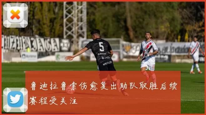 鲁迪拉鲁索伤愈复出助队取胜后续赛程受关注