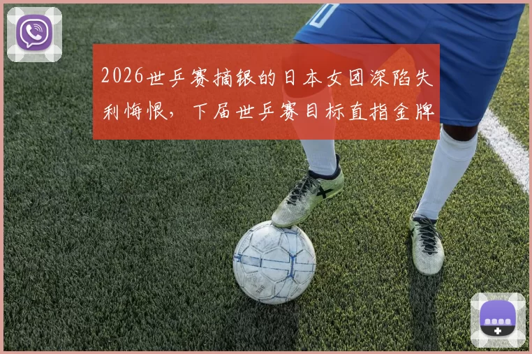 2026世乒赛摘银的日本女团深陷失利悔恨，下届世乒赛目标直指金牌