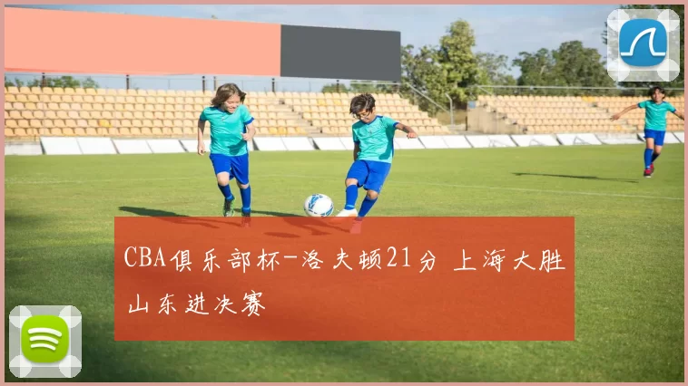 CBA俱乐部杯-洛夫顿21分 上海大胜山东进决赛