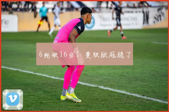 6轮砍16分！曼联欧冠稳了