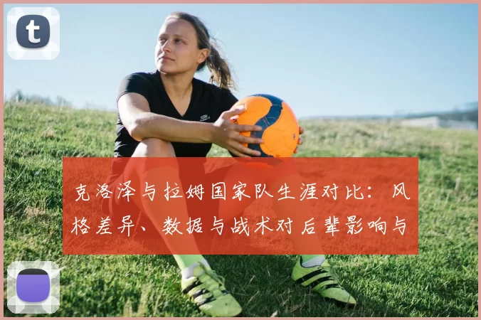 克洛泽与拉姆国家队生涯对比：风格差异、数据与战术对后辈影响与传承