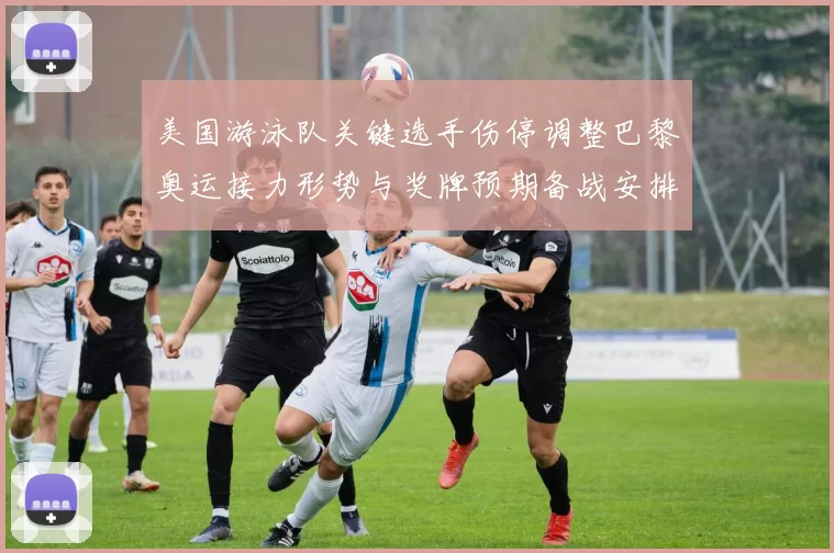 美国游泳队关键选手伤停调整巴黎奥运接力形势与奖牌预期备战安排