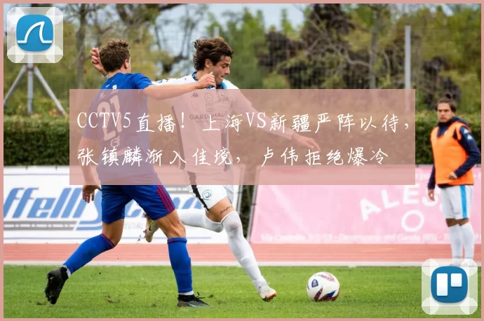 CCTV5直播！上海VS新疆严阵以待，张镇麟渐入佳境，卢伟拒绝爆冷