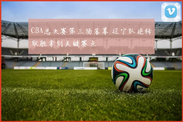 CBA总决赛第三场落幕 辽宁队逆转取胜拿到关键赛点