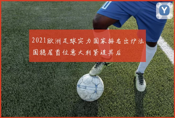 2021欧洲足球实力国家排名出炉法国稳居首位意大利紧追其后