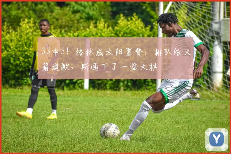 33中5！格林成太阳累赘，排队给火箭道歉，斯通下了一盘大棋