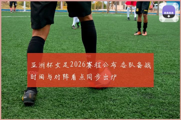 亚洲杯女足2026赛程公布 各队备战时间与对阵看点同步出炉