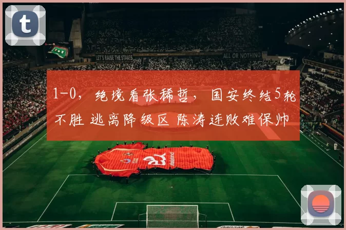 1-0，绝境看张稀哲，国安终结5轮不胜 逃离降级区 陈涛连败难保帅位