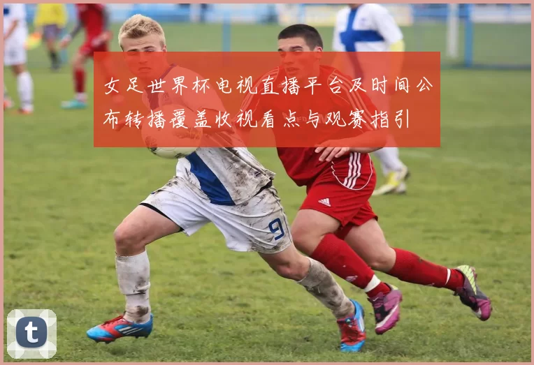 女足世界杯电视直播平台及时间公布转播覆盖收视看点与观赛指引