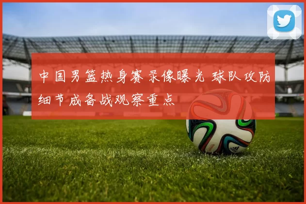 中国男篮热身赛录像曝光 球队攻防细节成备战观察重点