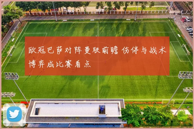 欧冠巴萨对阵曼联前瞻 伤停与战术博弈成比赛看点