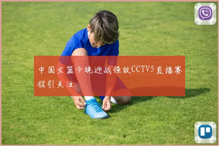 中国女篮今晚迎战强敌CCTV5直播赛程引关注