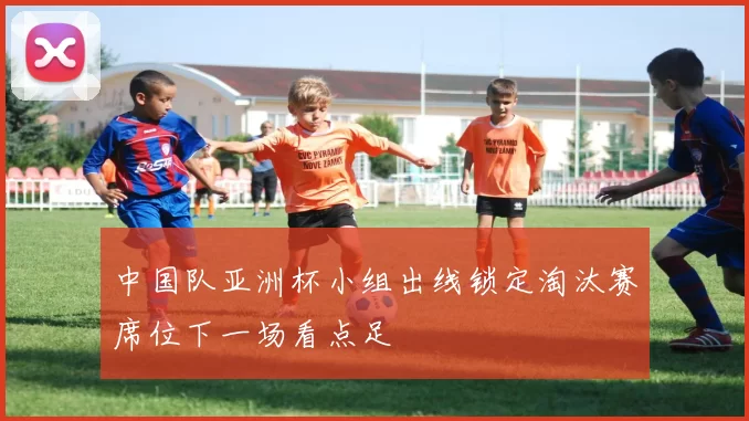 中国队亚洲杯小组出线锁定淘汰赛席位下一场看点足