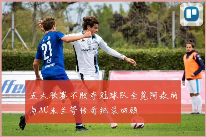 五大联赛不败夺冠球队全览阿森纳与AC米兰等传奇纪录回顾