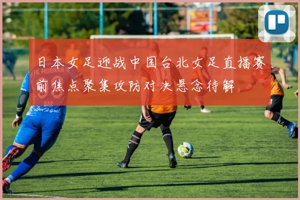 日本女足迎战中国台北女足直播赛前焦点聚集攻防对决悬念待解