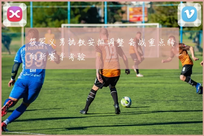 筱冢义男执教安排调整 备战重点转向新赛季考验