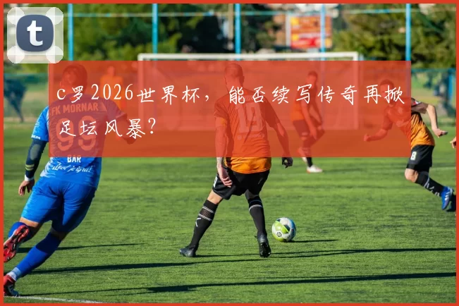 c罗2026世界杯，能否续写传奇再掀足坛风暴？