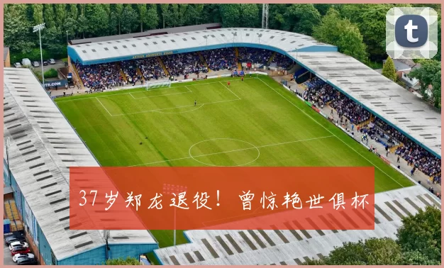 37岁郑龙退役！曾惊艳世俱杯