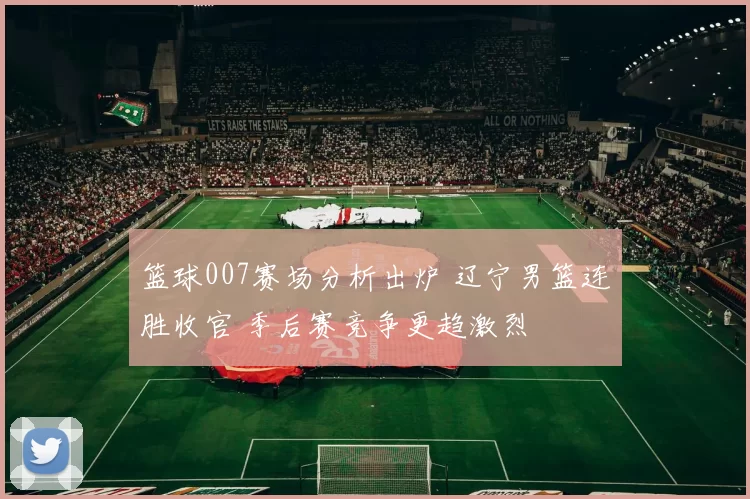 篮球007赛场分析出炉 辽宁男篮连胜收官 季后赛竞争更趋激烈