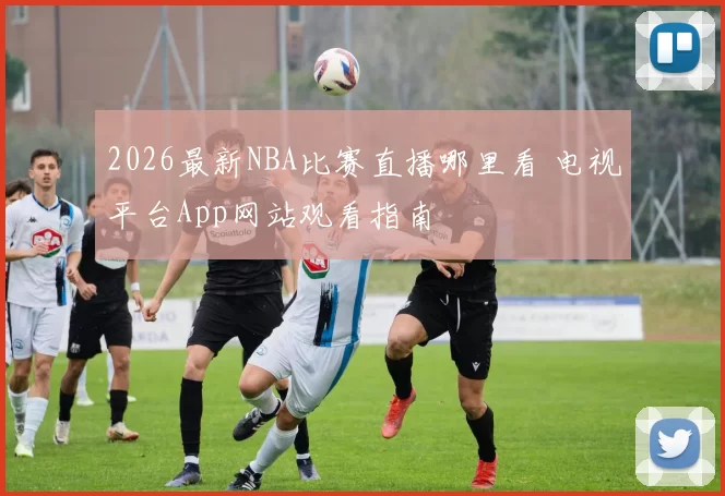 2026最新NBA比赛直播哪里看 电视平台App网站观看指南
