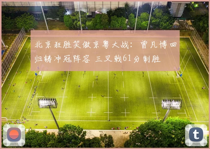 北京狂胜笑傲京粤大战：曾凡博回归铸冲冠阵容 三叉戟61分制胜