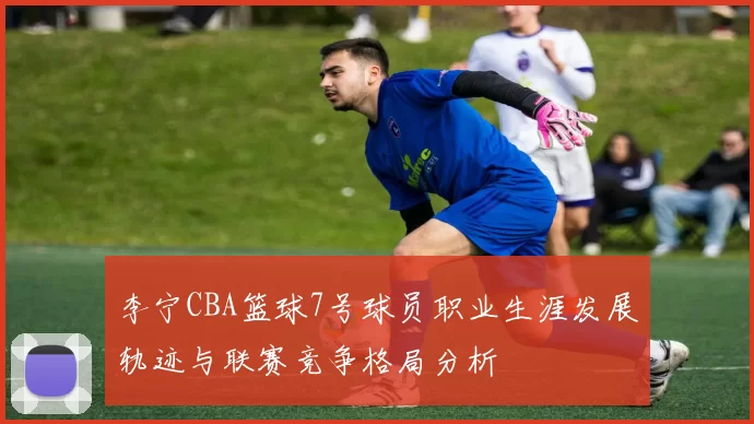 李宁CBA篮球7号球员职业生涯发展轨迹与联赛竞争格局分析
