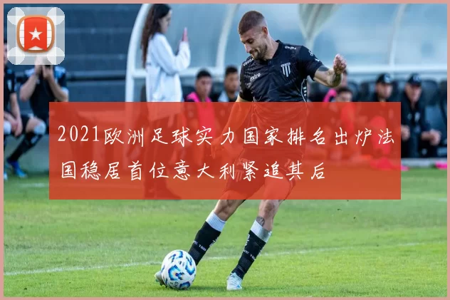 2021欧洲足球实力国家排名出炉法国稳居首位意大利紧追其后