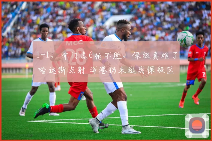 1-1，津门虎6轮不胜，保级真难了 哈达斯点射 海港仍未逃离保级区