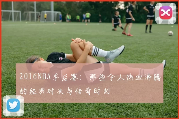 2016NBA季后赛：那些令人热血沸腾的经典对决与传奇时刻