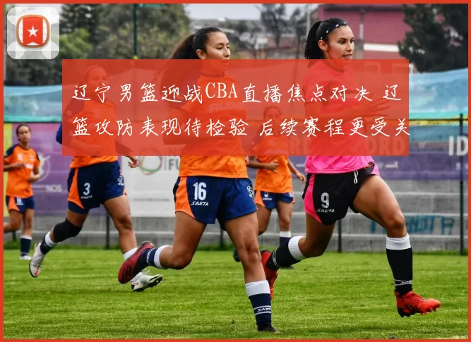 辽宁男篮迎战CBA直播焦点对决 辽篮攻防表现待检验 后续赛程更受关注