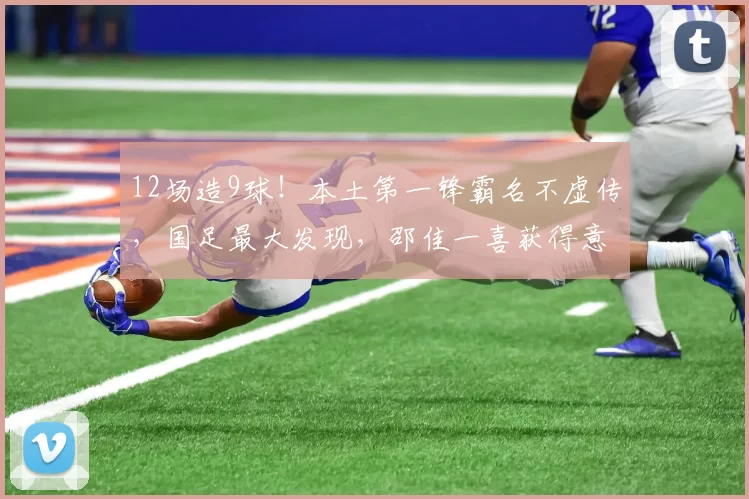 12场造9球！本土第一锋霸名不虚传，国足最大发现，邵佳一喜获得意爱将
