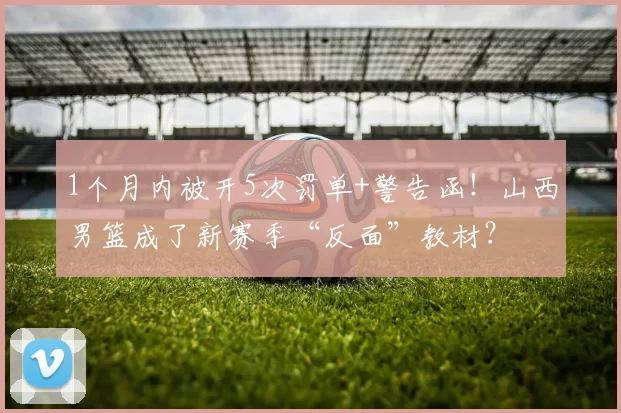 1个月内被开5次罚单+警告函！山西男篮成了新赛季“反面”教材？